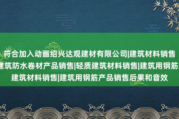 符合加入动画绍兴达观建材有限公司|建筑材料销售|建筑陶瓷制品销售|建筑防水卷材产品销售|轻质建筑材料销售|建筑用钢筋产品销售后果和音效