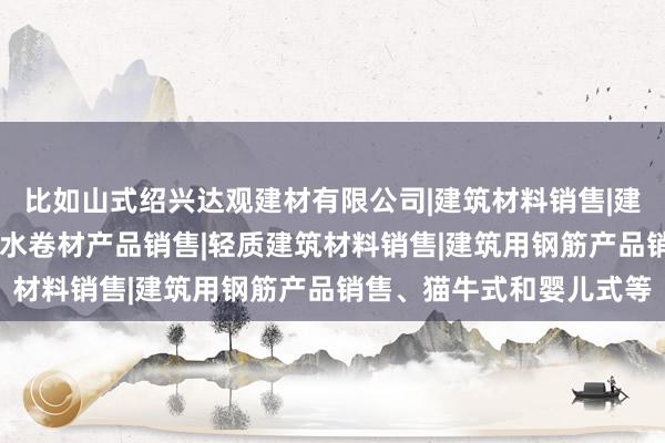 比如山式绍兴达观建材有限公司|建筑材料销售|建筑陶瓷制品销售|建筑防水卷材产品销售|轻质建筑材料销售|建筑用钢筋产品销售、猫牛式和婴儿式等