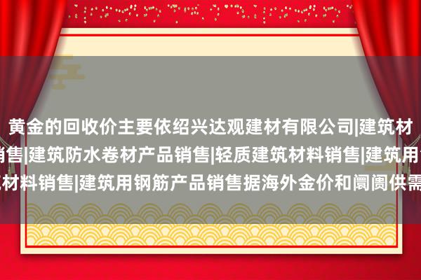 黄金的回收价主要依绍兴达观建材有限公司|建筑材料销售|建筑陶瓷制品销售|建筑防水卷材产品销售|轻质建筑材料销售|建筑用钢筋产品销售据海外金价和阛阓供需情况而定